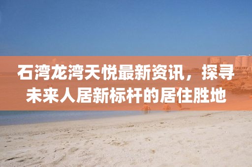 石湾龙湾天悦最新资讯，探寻未来人居新标杆的居住胜地