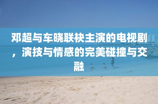 邓超与车晓联袂主演的电视剧，演技与情感的完美碰撞与交融