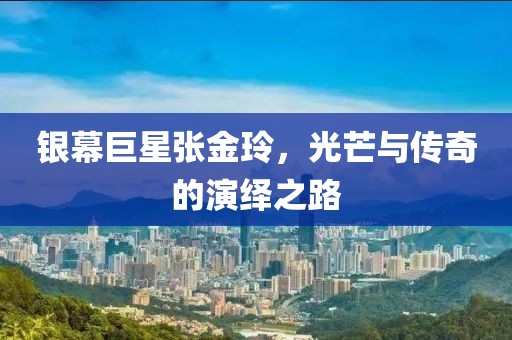 银幕巨星张金玲，光芒与传奇的演绎之路