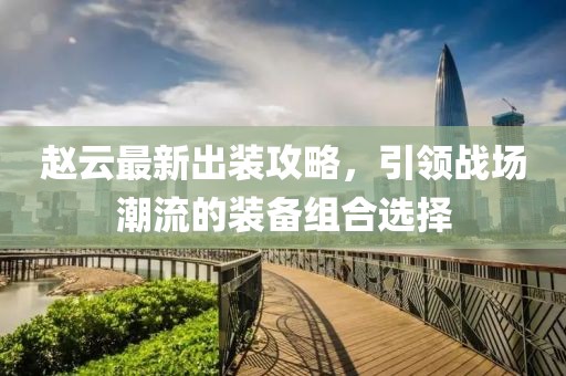 赵云最新出装攻略，引领战场潮流的装备组合选择