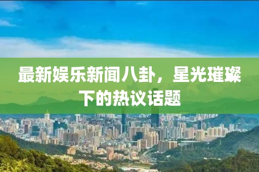最新娱乐新闻八卦，星光璀璨下的热议话题