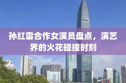 孙红雷合作女演员盘点，演艺界的火花碰撞时刻