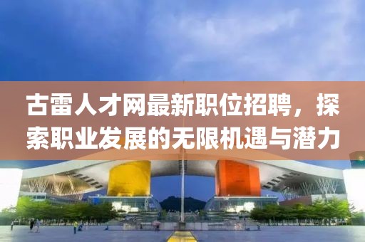 古雷人才网最新职位招聘，探索职业发展的无限机遇与潜力