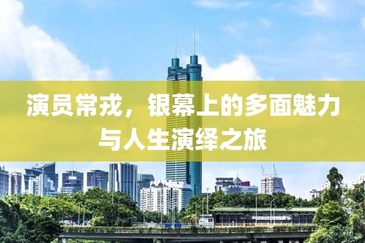 演员常戎，银幕上的多面魅力与人生演绎之旅