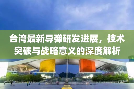 台湾最新导弹研发进展，技术突破与战略意义的深度解析