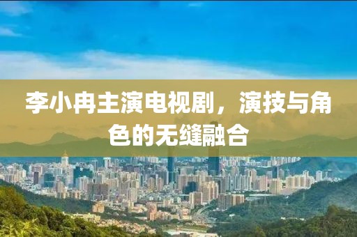 李小冉主演电视剧，演技与角色的无缝融合