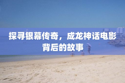 探寻银幕传奇，成龙神话电影背后的故事