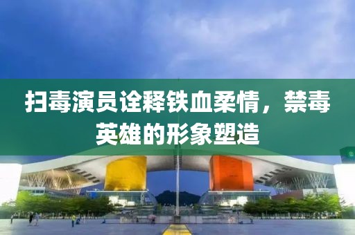 扫毒演员诠释铁血柔情，禁毒英雄的形象塑造