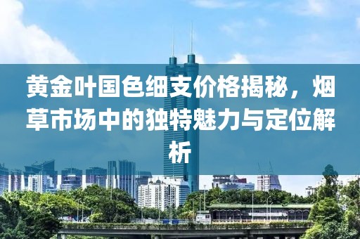 黄金叶国色细支价格揭秘，烟草市场中的独特魅力与定位解析