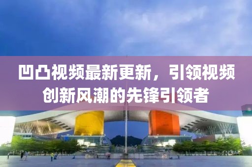 凹凸视频最新更新，引领视频创新风潮的先锋引领者