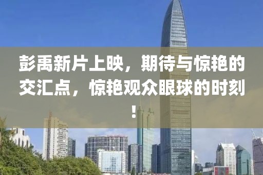 彭禹新片上映，期待与惊艳的交汇点，惊艳观众眼球的时刻！