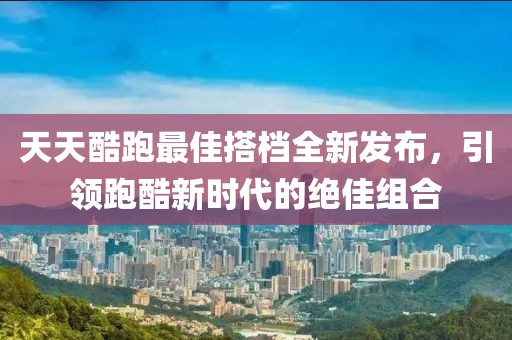 天天酷跑最佳搭档全新发布，引领跑酷新时代的绝佳组合