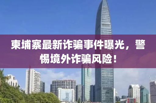 柬埔寨最新诈骗事件曝光，警惕境外诈骗风险！