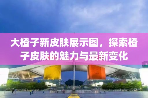 大橙子新皮肤展示图，探索橙子皮肤的魅力与最新变化