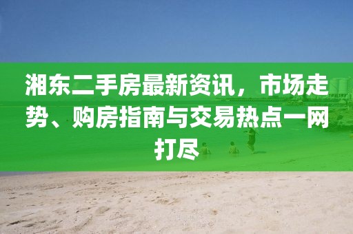 湘东二手房最新资讯，市场走势、购房指南与交易热点一网打尽