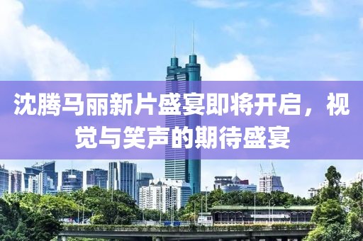 沈腾马丽新片盛宴即将开启，视觉与笑声的期待盛宴
