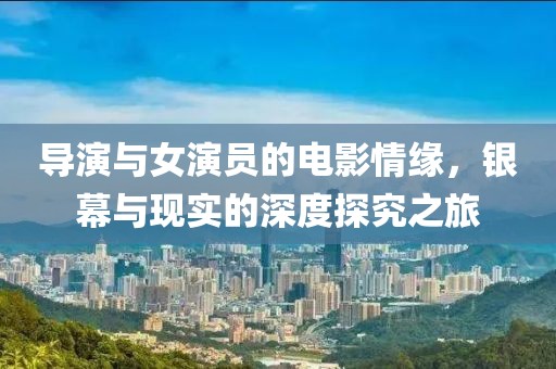 导演与女演员的电影情缘，银幕与现实的深度探究之旅
