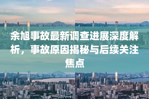 余旭事故最新调查进展深度解析，事故原因揭秘与后续关注焦点