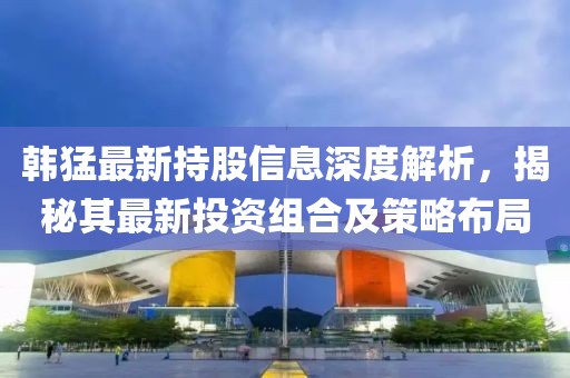 韩猛最新持股信息深度解析，揭秘其最新投资组合及策略布局