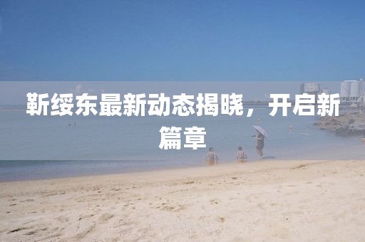 靳绥东最新动态揭晓，开启新篇章