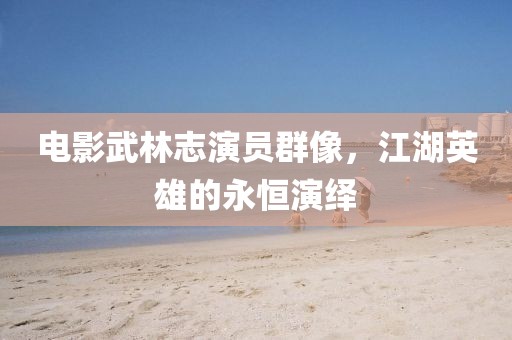 电影武林志演员群像，江湖英雄的永恒演绎