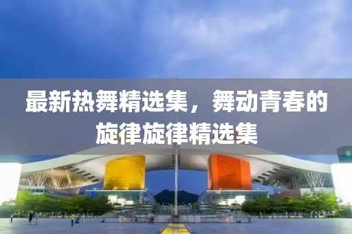 最新热舞精选集，舞动青春的旋律旋律精选集