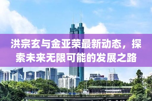 洪宗玄与金亚荣最新动态，探索未来无限可能的发展之路