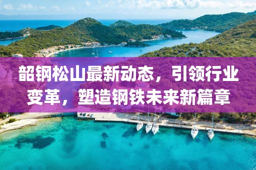 韶钢松山最新动态，引领行业变革，塑造钢铁未来新篇章