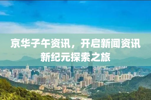 京华子午资讯，开启新闻资讯新纪元探索之旅