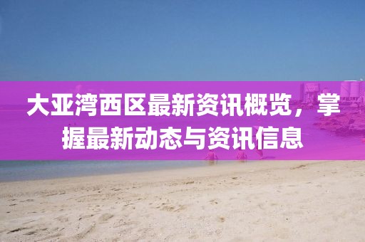 大亚湾西区最新资讯概览，掌握最新动态与资讯信息