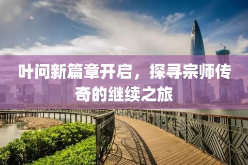 叶问新篇章开启，探寻宗师传奇的继续之旅