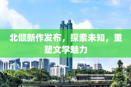 北倾新作发布，探索未知，重塑文学魅力