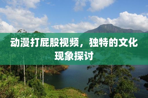 动漫打屁股视频，独特的文化现象探讨