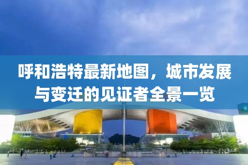 呼和浩特最新地图，城市发展与变迁的见证者全景一览