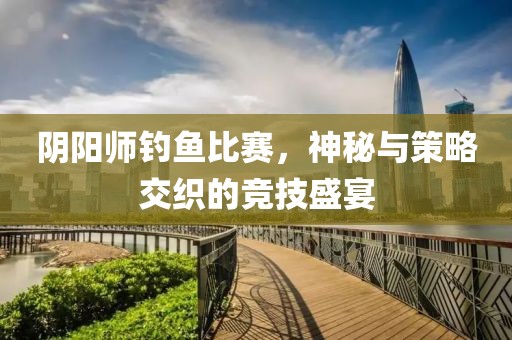 阴阳师钓鱼比赛，神秘与策略交织的竞技盛宴