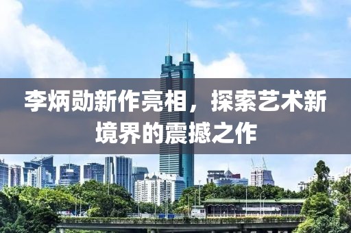 李炳勋新作亮相，探索艺术新境界的震撼之作