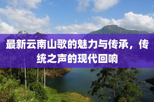 最新云南山歌的魅力与传承，传统之声的现代回响