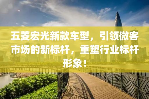 五菱宏光新款车型，引领微客市场的新标杆，重塑行业标杆形象！