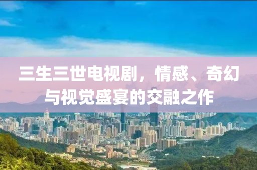 三生三世电视剧，情感、奇幻与视觉盛宴的交融之作