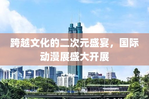 跨越文化的二次元盛宴，国际动漫展盛大开展