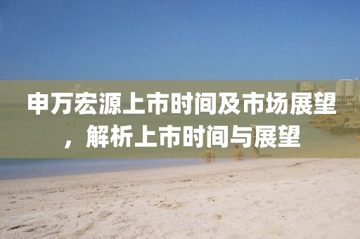申万宏源上市时间及市场展望，解析上市时间与展望