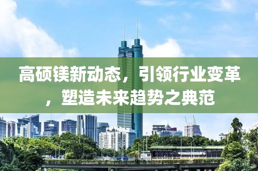 高硕镁新动态，引领行业变革，塑造未来趋势之典范