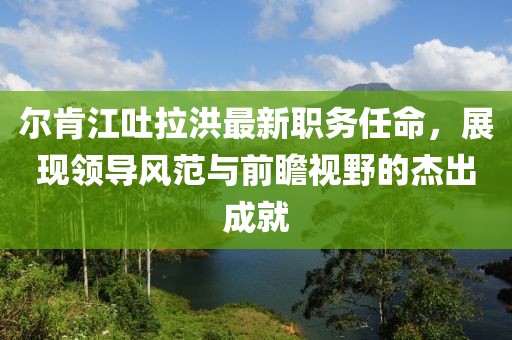 尔肯江吐拉洪最新职务任命，展现领导风范与前瞻视野的杰出成就
