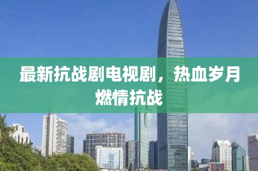 最新抗战剧电视剧，热血岁月燃情抗战