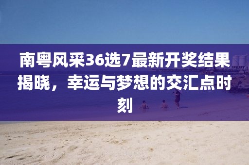 南粤风采36选7最新开奖结果揭晓，幸运与梦想的交汇点时刻