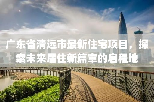 广东省清远市最新住宅项目，探索未来居住新篇章的启程地