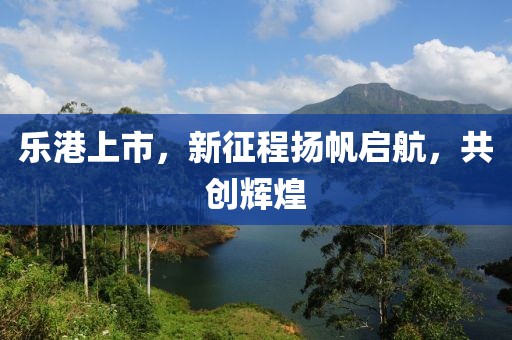 乐港上市，新征程扬帆启航，共创辉煌