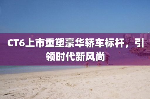 CT6上市重塑豪华轿车标杆，引领时代新风尚