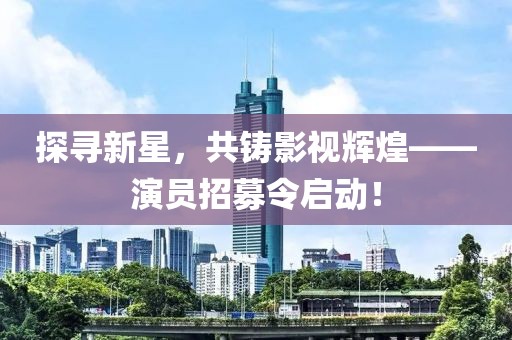 探寻新星，共铸影视辉煌——演员招募令启动！
