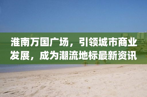 淮南万国广场，引领城市商业发展，成为潮流地标最新资讯